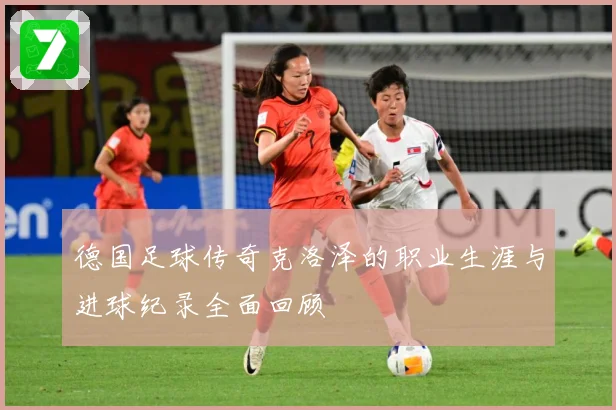 德国足球传奇克洛泽的职业生涯与进球纪录全面回顾