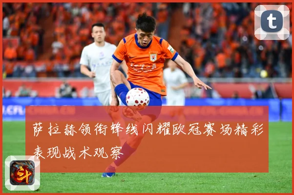 萨拉赫领衔锋线闪耀欧冠赛场精彩表现战术观察