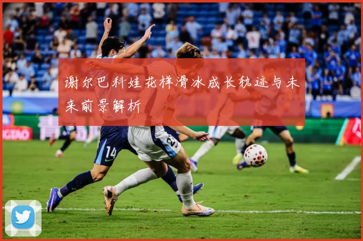 谢尔巴科娃花样滑冰成长轨迹与未来前景解析