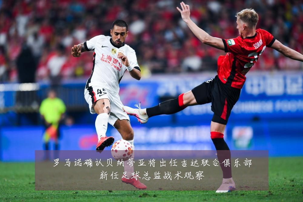 罗马诺确认贝纳蒂亚将出任吉达联合俱乐部新任足球总监战术观察